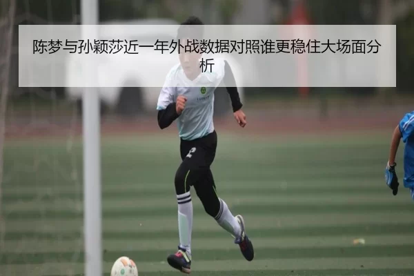 陈梦与孙颖莎近一年外战数据对照谁更稳住大场面分析